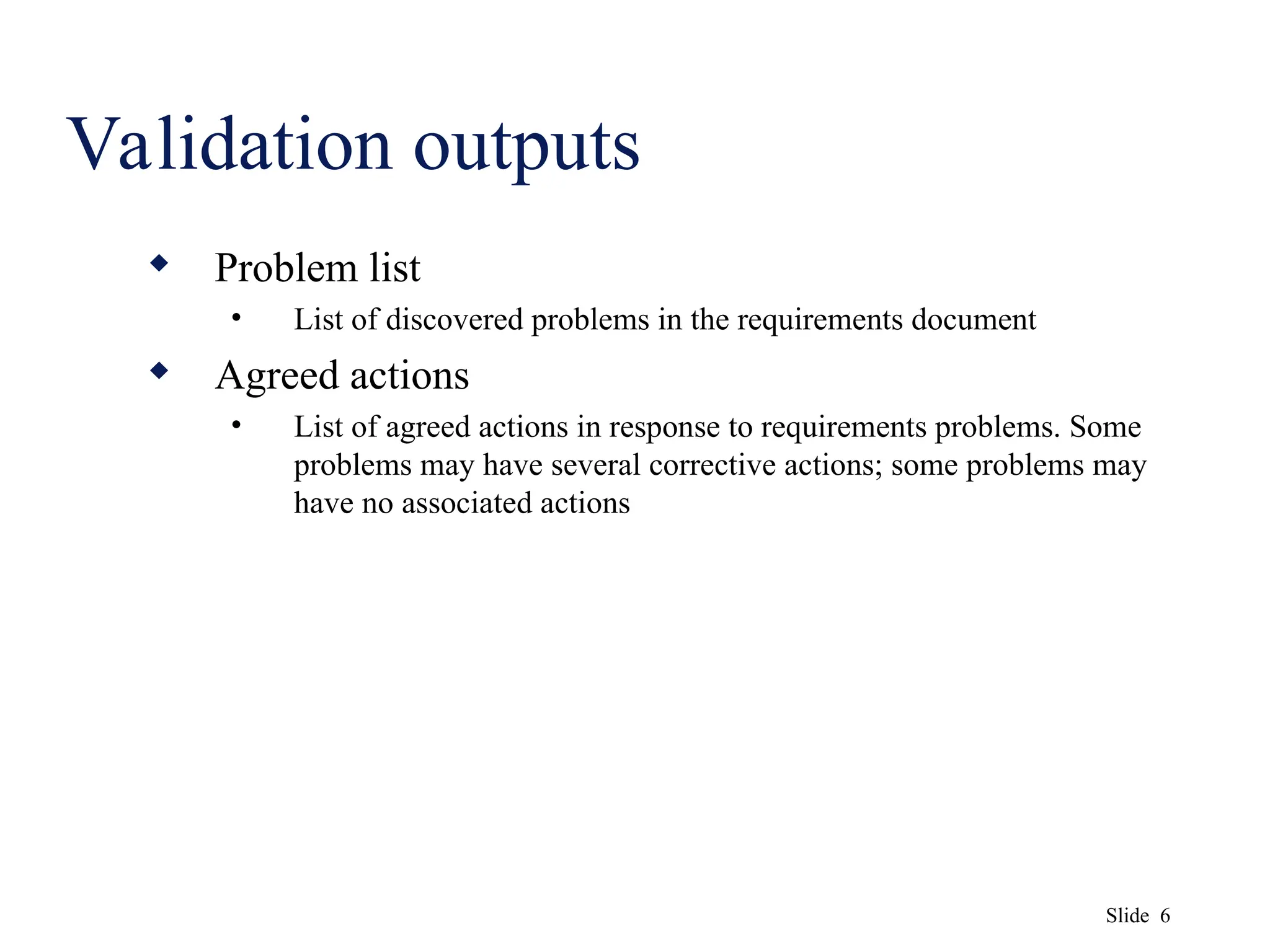Slide 6
Validation outputs
 Problem list
• List of discovered problems in the requirements document
 Agreed actions
• List of agreed actions in response to requirements problems. Some
problems may have several corrective actions; some problems may
have no associated actions
 