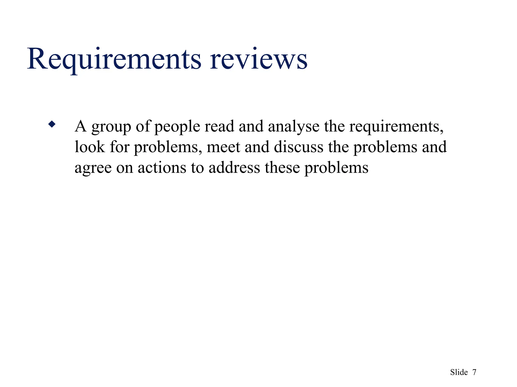 Slide 7
Requirements reviews
 A group of people read and analyse the requirements,
look for problems, meet and discuss the problems and
agree on actions to address these problems
 