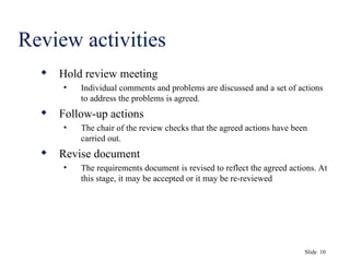 Slide 10
Review activities
 Hold review meeting
• Individual comments and problems are discussed and a set of actions
to address the problems is agreed.
 Follow-up actions
• The chair of the review checks that the agreed actions have been
carried out.
 Revise document
• The requirements document is revised to reflect the agreed actions. At
this stage, it may be accepted or it may be re-reviewed
 