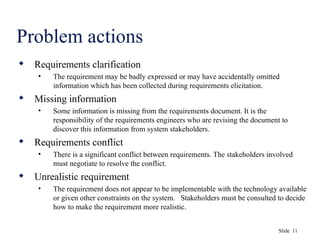 Slide 11
Problem actions
 Requirements clarification
• The requirement may be badly expressed or may have accidentally omitted
information which has been collected during requirements elicitation.
 Missing information
• Some information is missing from the requirements document. It is the
responsibility of the requirements engineers who are revising the document to
discover this information from system stakeholders.
 Requirements conflict
• There is a significant conflict between requirements. The stakeholders involved
must negotiate to resolve the conflict.
 Unrealistic requirement
• The requirement does not appear to be implementable with the technology available
or given other constraints on the system. Stakeholders must be consulted to decide
how to make the requirement more realistic.
 