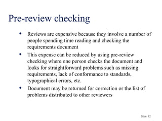 Slide 12
Pre-review checking
 Reviews are expensive because they involve a number of
people spending time reading and checking the
requirements document
 This expense can be reduced by using pre-review
checking where one person checks the document and
looks for straightforward problems such as missing
requirements, lack of conformance to standards,
typographical errors, etc.
 Document may be returned for correction or the list of
problems distributed to other reviewers
 