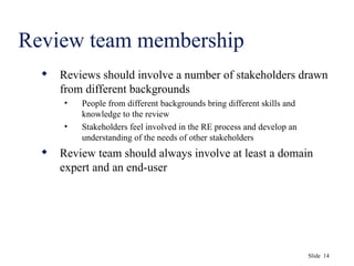 Slide 14
Review team membership
 Reviews should involve a number of stakeholders drawn
from different backgrounds
• People from different backgrounds bring different skills and
knowledge to the review
• Stakeholders feel involved in the RE process and develop an
understanding of the needs of other stakeholders
 Review team should always involve at least a domain
expert and an end-user
 