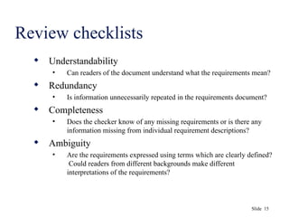 Slide 15
Review checklists
 Understandability
• Can readers of the document understand what the requirements mean?
 Redundancy
• Is information unnecessarily repeated in the requirements document?
 Completeness
• Does the checker know of any missing requirements or is there any
information missing from individual requirement descriptions?
 Ambiguity
• Are the requirements expressed using terms which are clearly defined?
Could readers from different backgrounds make different
interpretations of the requirements?
 
