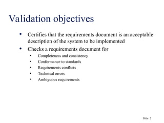 Slide 2
Validation objectives
 Certifies that the requirements document is an acceptable
description of the system to be implemented
 Checks a requirements document for
• Completeness and consistency
• Conformance to standards
• Requirements conflicts
• Technical errors
• Ambiguous requirements
 