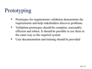 Slide 20
Prototyping
 Prototypes for requirements validation demonstrate the
requirements and help stakeholders discover problems
 Validation prototypes should be complete, reasonably
efficient and robust. It should be possible to use them in
the same way as the required system
 User documentation and training should be provided
 