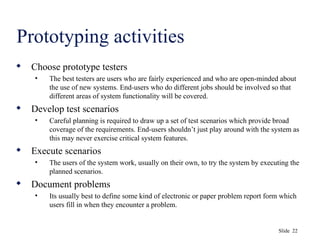 Slide 22
Prototyping activities
 Choose prototype testers
• The best testers are users who are fairly experienced and who are open-minded about
the use of new systems. End-users who do different jobs should be involved so that
different areas of system functionality will be covered.
 Develop test scenarios
• Careful planning is required to draw up a set of test scenarios which provide broad
coverage of the requirements. End-users shouldn’t just play around with the system as
this may never exercise critical system features.
 Execute scenarios
• The users of the system work, usually on their own, to try the system by executing the
planned scenarios.
 Document problems
• Its usually best to define some kind of electronic or paper problem report form which
users fill in when they encounter a problem.
 