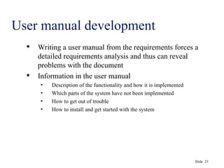 Slide 23
User manual development
 Writing a user manual from the requirements forces a
detailed requirements analysis and thus can reveal
problems with the document
 Information in the user manual
• Description of the functionality and how it is implemented
• Which parts of the system have not been implemented
• How to get out of trouble
• How to install and get started with the system
 