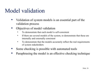 Slide 24
Model validation
 Validation of system models is an essential part of the
validation process
 Objectives of model validation
• To demonstrate that each model is self-consistent
• If there are several models of the system, to demonstrate that these are
internally and externally consistent
• To demonstrate that the models accurately reflect the real requirements
of system stakeholders
 Some checking is possible with automated tools
 Paraphrasing the model is an effective checking technique
 