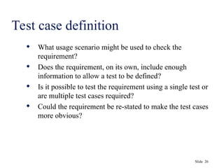 Slide 26
Test case definition
 What usage scenario might be used to check the
requirement?
 Does the requirement, on its own, include enough
information to allow a test to be defined?
 Is it possible to test the requirement using a single test or
are multiple test cases required?
 Could the requirement be re-stated to make the test cases
more obvious?
 