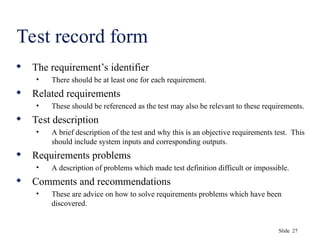 Slide 27
Test record form
 The requirement’s identifier
• There should be at least one for each requirement.
 Related requirements
• These should be referenced as the test may also be relevant to these requirements.
 Test description
• A brief description of the test and why this is an objective requirements test. This
should include system inputs and corresponding outputs.
 Requirements problems
• A description of problems which made test definition difficult or impossible.
 Comments and recommendations
• These are advice on how to solve requirements problems which have been
discovered.
 