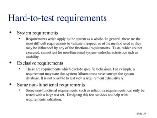 Slide 29
Hard-to-test requirements
 System requirements
• Requirements which apply to the system as a whole. In general, these are the
most difficult requirements to validate irrespective of the method used as they
may be influenced by any of the functional requirements. Tests, which are not
executed, cannot test for non-functional system-wide characteristics such as
usability.
 Exclusive requirements
• These are requirements which exclude specific behaviour. For example, a
requirement may state that system failures must never corrupt the system
database. It is not possible to test such a requirement exhaustively.
 Some non-functional requirements
• Some non-functional requirements, such as reliability requirements, can only be
tested with a large test set. Designing this test set does not help with
requirements validation.
 