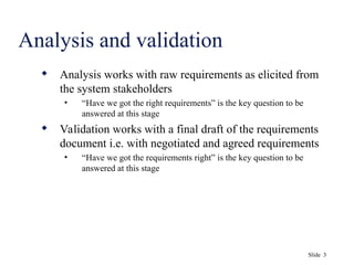 Slide 3
Analysis and validation
 Analysis works with raw requirements as elicited from
the system stakeholders
• “Have we got the right requirements” is the key question to be
answered at this stage
 Validation works with a final draft of the requirements
document i.e. with negotiated and agreed requirements
• “Have we got the requirements right” is the key question to be
answered at this stage
 
