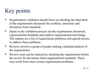 Slide 30
Key points
 Requirements validation should focus on checking the final draft
of the requirements document for conflicts, omissions and
deviations from standards.
 Inputs to the validation process are the requirements document,
organisational standards and implicit organisational knowledge.
The outputs are a list of requirements problems and agreed actions
to address these problems.
 Reviews involve a group of people making a detailed analysis of
the requirements.
 Review costs can be reduced by checking the requirements before
the review for deviations from organisational standards. These
may result from more serious requirements problems.
 