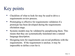 Slide 31
Key points
 Checklists of what to look for may be used to drive a
requirements review process.
 Prototyping is effective for requirements validation if a
prototype has been developed during the requirements
elicitation stage.
 Systems models may be validated by paraphrasing them. This
means that they are systematically translated into a natural
language description.
 Designing tests for requirements can reveal problems with the
requirements. If the requirement is unclear, it may be
impossible to define a test for it.
 