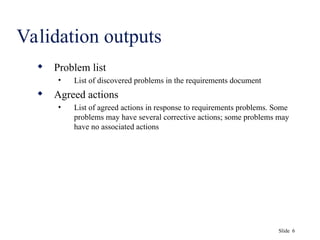 Slide 6
Validation outputs
 Problem list
• List of discovered problems in the requirements document
 Agreed actions
• List of agreed actions in response to requirements problems. Some
problems may have several corrective actions; some problems may
have no associated actions
 