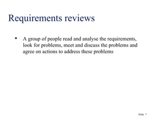 Slide 7
Requirements reviews
 A group of people read and analyse the requirements,
look for problems, meet and discuss the problems and
agree on actions to address these problems
 