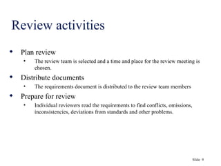 Slide 9
Review activities
 Plan review
• The review team is selected and a time and place for the review meeting is
chosen.
 Distribute documents
• The requirements document is distributed to the review team members
 Prepare for review
• Individual reviewers read the requirements to find conflicts, omissions,
inconsistencies, deviations from standards and other problems.
 