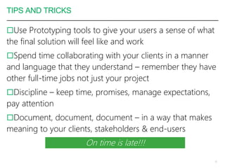 TIPS AND TRICKS
Use Prototyping tools to give your users a sense of what
the final solution will feel like and work
Spend time collaborating with your clients in a manner
and language that they understand – remember they have
other full-time jobs not just your project
Discipline – keep time, promises, manage expectations,
pay attention
Document, document, document – in a way that makes
meaning to your clients, stakeholders & end-users
10
On time is late!!!
 