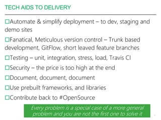 TECH AIDS TO DELIVERY
Automate & simplify deployment – to dev, staging and
demo sites
Fanatical, Meticulous version control – Trunk based
development, GitFlow, short leaved feature branches
Testing – unit, integration, stress, load, Travis CI
Security – the price is too high at the end
Document, document, document
Use prebuilt frameworks, and libraries
Contribute back to #OpenSource
11
Every problem is a special case of a more general
problem and you are not the first one to solve it
 