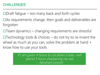 CHALLENGES
Draft fatigue – too many back and forth cycles
As requirements change, then goals and deliverables are
forgotten
Team dynamics – changing requirements are stressful
Technology tools & choices – do not try to re-invent the
wheel as much as you can, solve the problem at hand +
know how to use your tools
12
If I am given 4 hours to cut down a tree, I will
spend 3 hours sharpening my axe
~ Abraham Lincoln
 