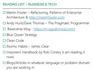 READING LIST – BUSINESS & TECH
 Martin Fowler – Refactoring, Patterns of Enterprise
Architecture & http://martinfowler.com
 Andy Hunt/Dave Thomas – The Pragmatic Programmer
 Basecamp blog - https://m.signalvnoise.com/
 Blue Ocean Strategy
 Clean Code
 Atomic Habits – James Clear
 Imposters Handbook by Rob Conery (I am reading it
now)
 Blogs/Articles in whatever language or problem domain
you are working in 13
 