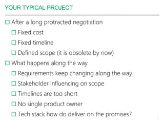 YOUR TYPICAL PROJECT
 After a long protracted negotiation
 Fixed cost
 Fixed timeline
 Defined scope (it is obsolete by now)
 What happens along the way
 Requirements keep changing along the way
 Stakeholder influencing on scope
 Timelines are too short
 No single product owner
 Tech stack how do deliver on the promises? 3
 