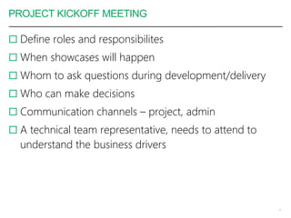 PROJECT KICKOFF MEETING
 Define roles and responsibilites
 When showcases will happen
 Whom to ask questions during development/delivery
 Who can make decisions
 Communication channels – project, admin
 A technical team representative, needs to attend to
understand the business drivers
4
 