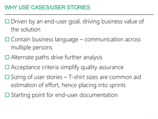 WHY USE CASES/USER STORIES
 Driven by an end-user goal, driving business value of
the solution
 Contain business language – communication across
multiple persons
 Alternate paths drive further analysis
 Acceptance criteria simplify quality assurance
 Sizing of user stories – T-shirt sizes are common aid
estimation of effort, hence placing into sprints
 Starting point for end-user documentation
6
 