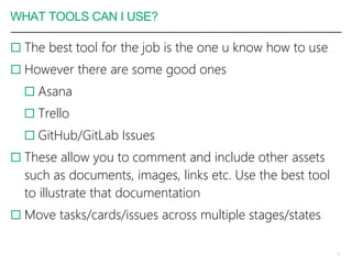 WHAT TOOLS CAN I USE?
 The best tool for the job is the one u know how to use
 However there are some good ones
 Asana
 Trello
 GitHub/GitLab Issues
 These allow you to comment and include other assets
such as documents, images, links etc. Use the best tool
to illustrate that documentation
 Move tasks/cards/issues across multiple stages/states
8
 
