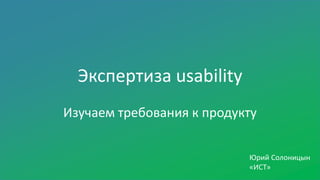 Экспертиза usability
Изучаем требования к продукту
Юрий Солоницын
«ИСТ»
 