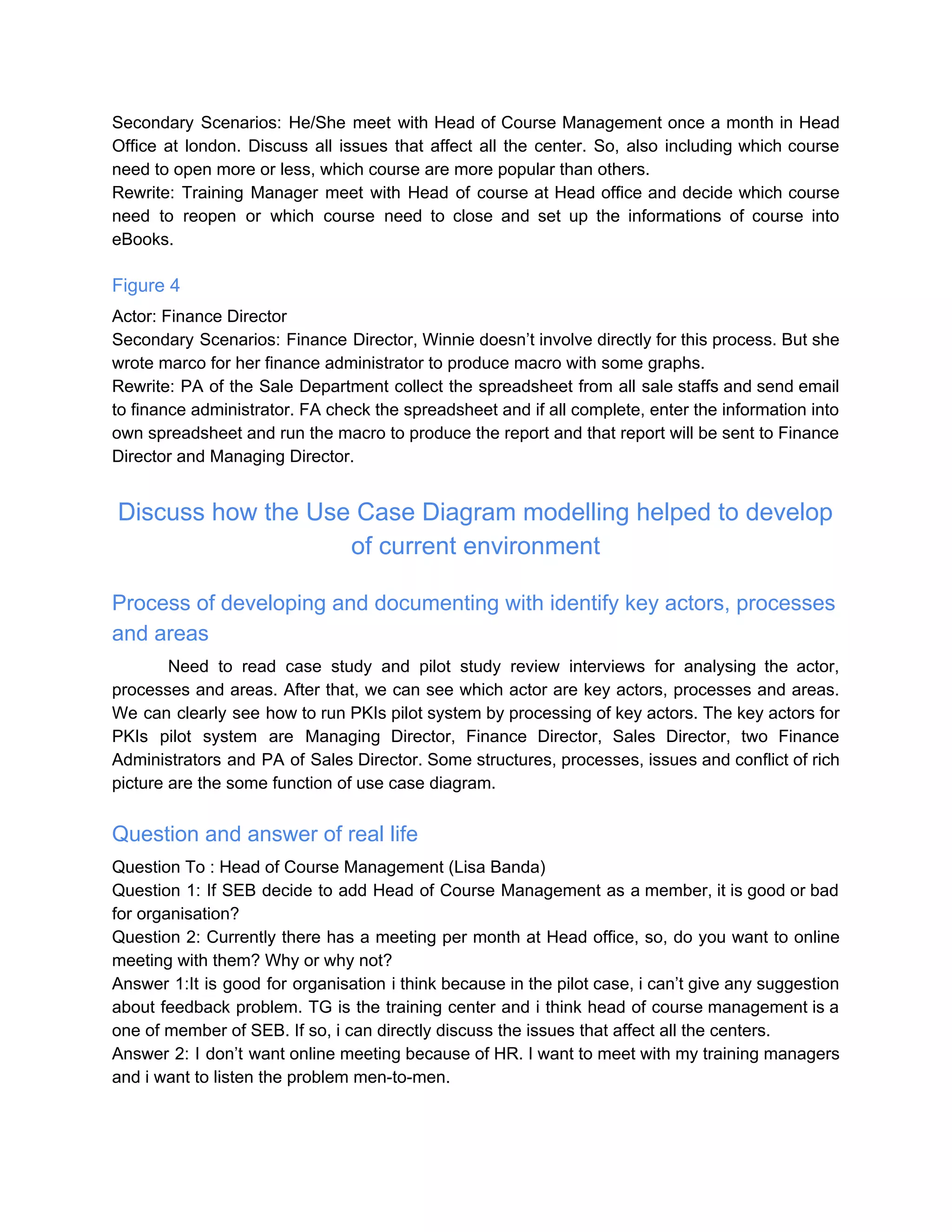 Secondary Scenarios: He/She meet with Head of Course Management once a month in Head
Office at london. Discuss all issues that affect all the center. So, also including which course
need to open more or less, which course are more popular than others.
Rewrite: Training Manager meet with Head of course at Head office and decide which course
need to reopen or which course need to close and set up the informations of course into
eBooks.
Figure 4
Actor: Finance Director
Secondary Scenarios: Finance Director, Winnie doesn’t involve directly for this process. But she
wrote marco for her finance administrator to produce macro with some graphs.
Rewrite: PA of the Sale Department collect the spreadsheet from all sale staffs and send email
to finance administrator. FA check the spreadsheet and if all complete, enter the information into
own spreadsheet and run the macro to produce the report and that report will be sent to Finance
Director and Managing Director.
Discuss how the Use Case Diagram modelling helped to develop
of current environment
Process of developing and documenting with identify key actors, processes
and areas
Need to read case study and pilot study review interviews for analysing the actor,
processes and areas. After that, we can see which actor are key actors, processes and areas.
We can clearly see how to run PKIs pilot system by processing of key actors. The key actors for
PKIs pilot system are Managing Director, Finance Director, Sales Director, two Finance
Administrators and PA of Sales Director. Some structures, processes, issues and conflict of rich
picture are the some function of use case diagram.
Question and answer of real life
Question To : Head of Course Management (Lisa Banda)
Question 1: If SEB decide to add Head of Course Management as a member, it is good or bad
for organisation?
Question 2: Currently there has a meeting per month at Head office, so, do you want to online
meeting with them? Why or why not?
Answer 1:It is good for organisation i think because in the pilot case, i can’t give any suggestion
about feedback problem. TG is the training center and i think head of course management is a
one of member of SEB. If so, i can directly discuss the issues that affect all the centers.
Answer 2: I don’t want online meeting because of HR. I want to meet with my training managers
and i want to listen the problem men-to-men.
 
