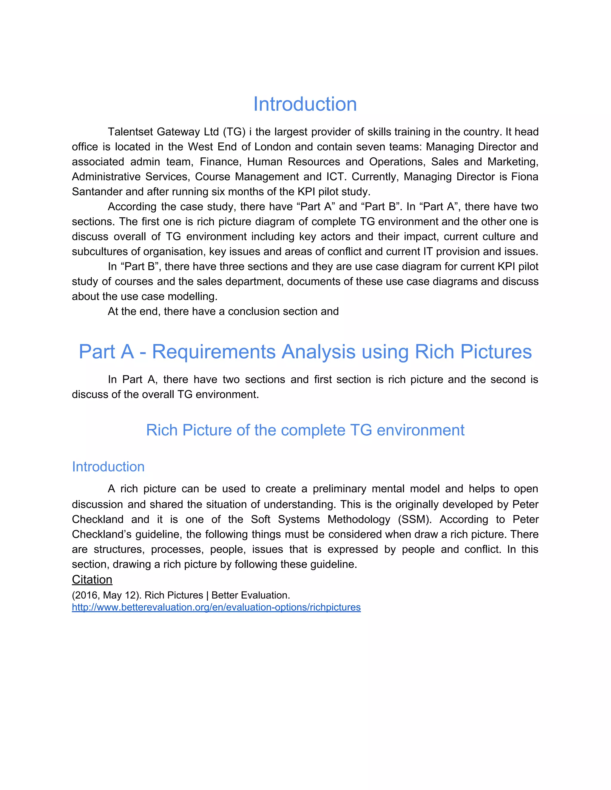 Introduction
Talentset Gateway Ltd (TG) i the largest provider of skills training in the country. It head
office is located in the West End of London and contain seven teams: Managing Director and
associated admin team, Finance, Human Resources and Operations, Sales and Marketing,
Administrative Services, Course Management and ICT. Currently, Managing Director is Fiona
Santander and after running six months of the KPI pilot study.
According the case study, there have “Part A” and “Part B”. In “Part A”, there have two
sections. The first one is rich picture diagram of complete TG environment and the other one is
discuss overall of TG environment including key actors and their impact, current culture and
subcultures of organisation, key issues and areas of conflict and current IT provision and issues.
In “Part B”, there have three sections and they are use case diagram for current KPI pilot
study of courses and the sales department, documents of these use case diagrams and discuss
about the use case modelling.
At the end, there have a conclusion section and
Part A - Requirements Analysis using Rich Pictures
In Part A, there have two sections and first section is rich picture and the second is
discuss of the overall TG environment.
Rich Picture of the complete TG environment
Introduction
A rich picture can be used to create a preliminary mental model and helps to open
discussion and shared the situation of understanding. This is the originally developed by Peter
Checkland and it is one of the Soft Systems Methodology (SSM). According to Peter
Checkland’s guideline, the following things must be considered when draw a rich picture. There
are structures, processes, people, issues that is expressed by people and conflict. In this
section, drawing a rich picture by following these guideline.
Citation
(2016, May 12). Rich Pictures | Better Evaluation.
http://www.betterevaluation.org/en/evaluation-options/richpictures
 