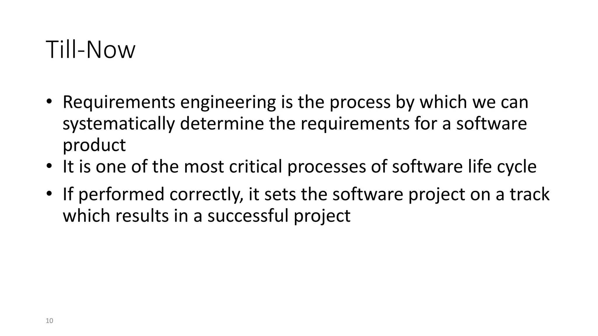 10
Till-Now
• Requirements engineering is the process by which we can
systematically determine the requirements for a software
product
• It is one of the most critical processes of software life cycle
• If performed correctly, it sets the software project on a track
which results in a successful project
 