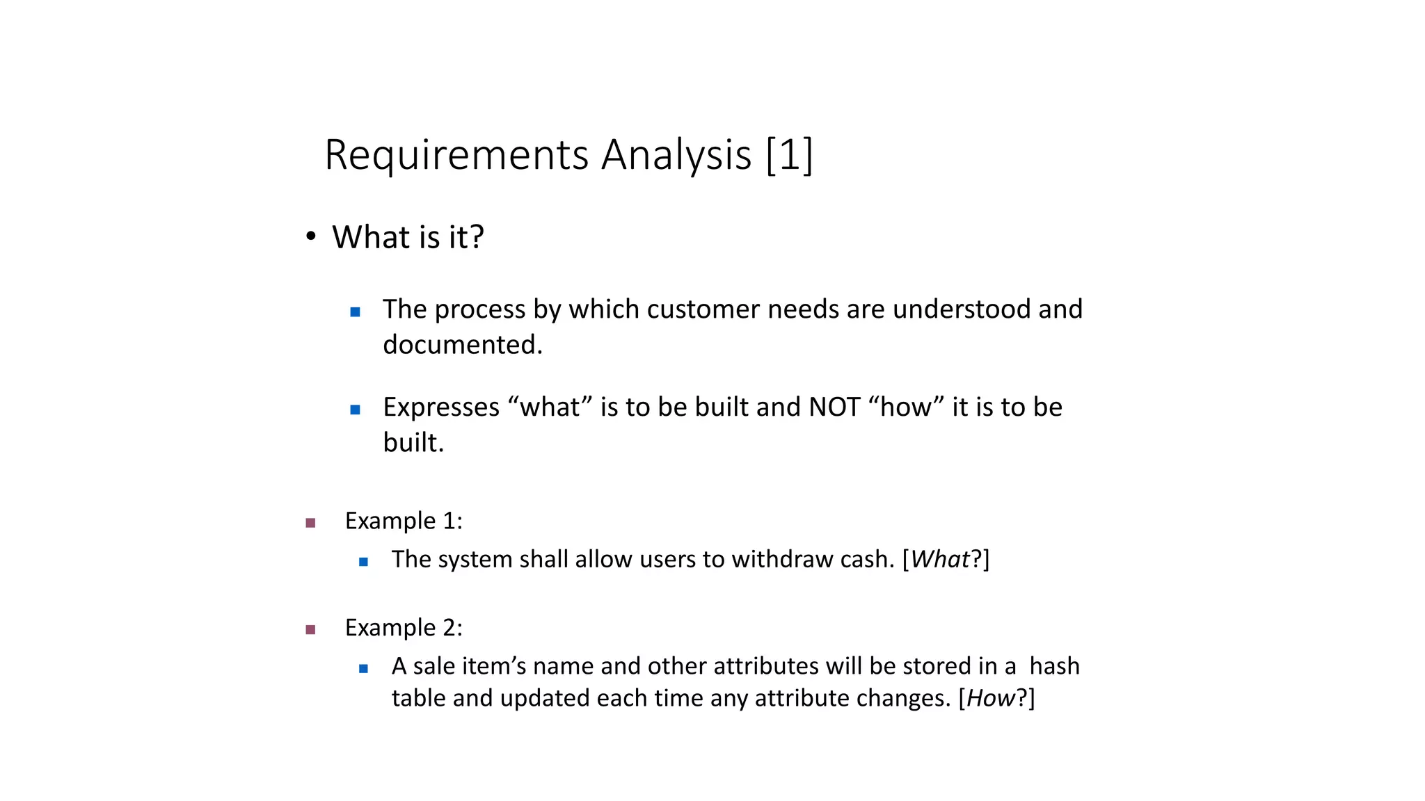 Requirements Analysis [1]
• What is it?
 The process by which customer needs are understood and
documented.
 Example 1:
 The system shall allow users to withdraw cash. [What?]
 Example 2:
 A sale item’s name and other attributes will be stored in a hash
table and updated each time any attribute changes. [How?]
 Expresses “what” is to be built and NOT “how” it is to be
built.
 