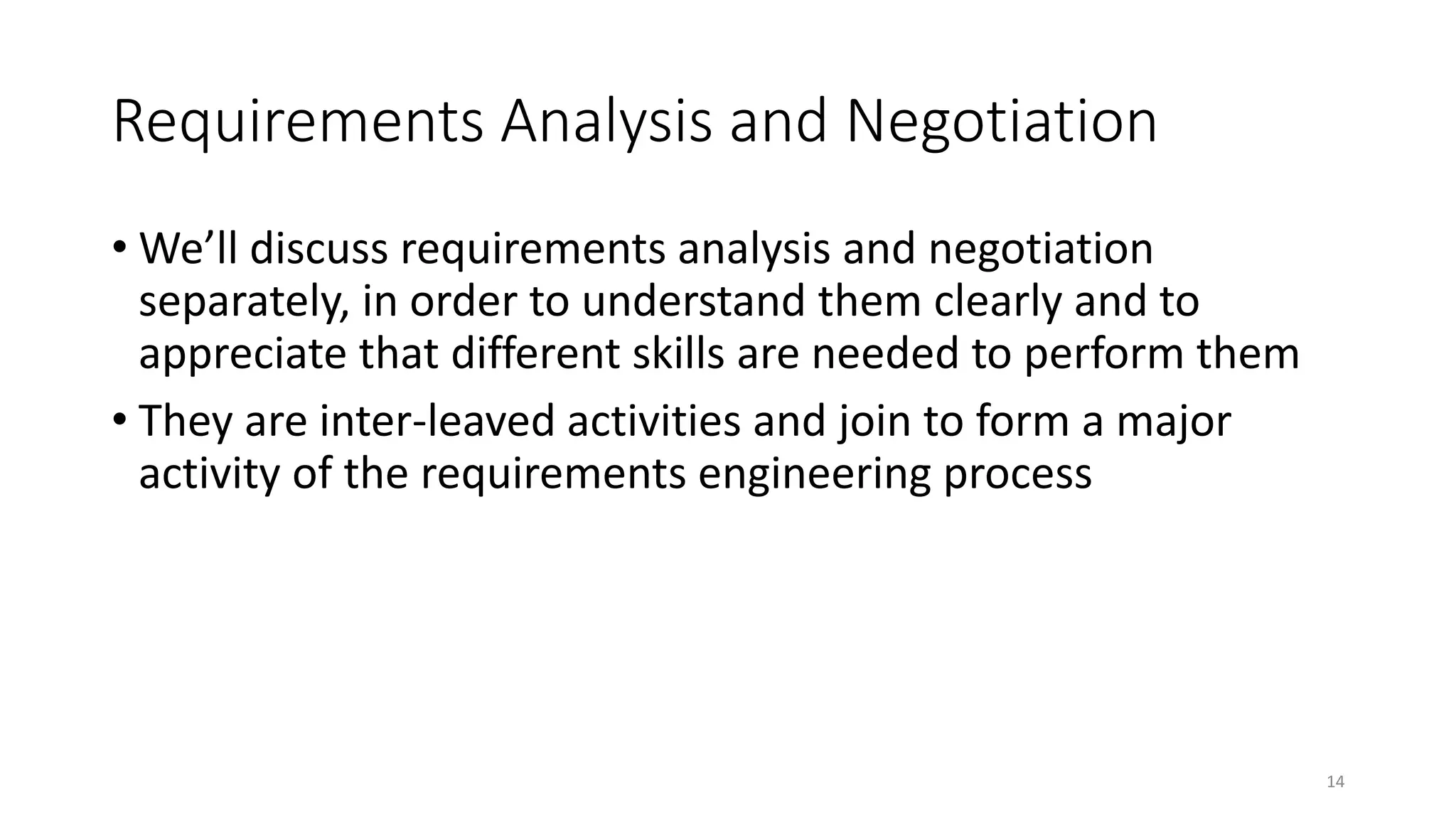 14
Requirements Analysis and Negotiation
• We’ll discuss requirements analysis and negotiation
separately, in order to understand them clearly and to
appreciate that different skills are needed to perform them
• They are inter-leaved activities and join to form a major
activity of the requirements engineering process
 