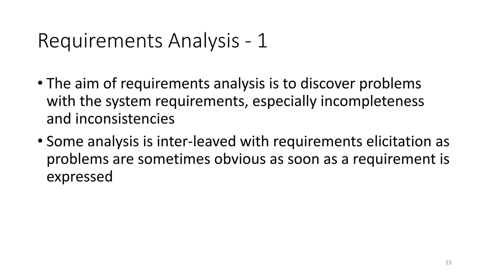 15
Requirements Analysis - 1
• The aim of requirements analysis is to discover problems
with the system requirements, especially incompleteness
and inconsistencies
• Some analysis is inter-leaved with requirements elicitation as
problems are sometimes obvious as soon as a requirement is
expressed
 