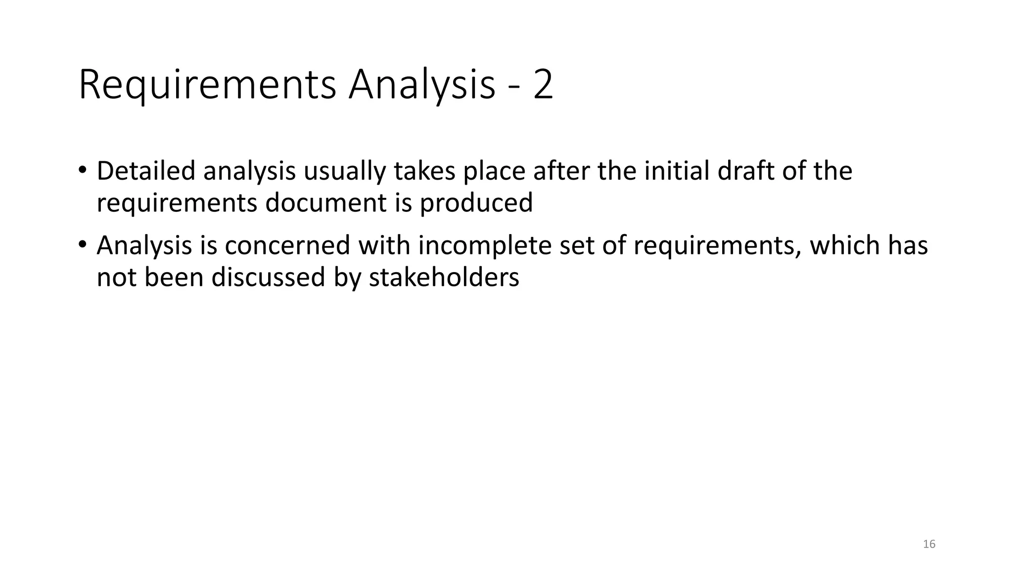 16
Requirements Analysis - 2
• Detailed analysis usually takes place after the initial draft of the
requirements document is produced
• Analysis is concerned with incomplete set of requirements, which has
not been discussed by stakeholders
 