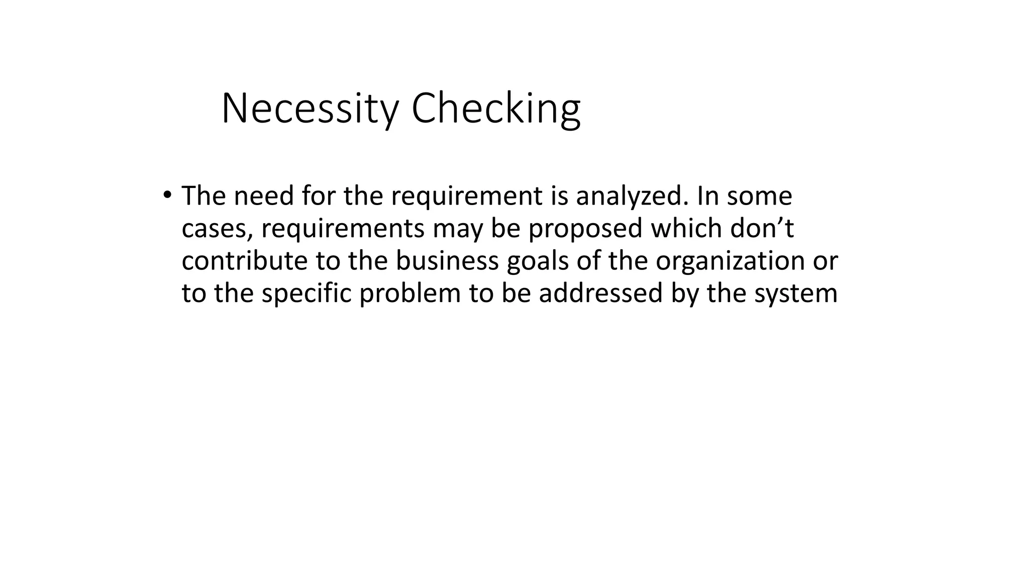 Necessity Checking
• The need for the requirement is analyzed. In some
cases, requirements may be proposed which don’t
contribute to the business goals of the organization or
to the specific problem to be addressed by the system
 