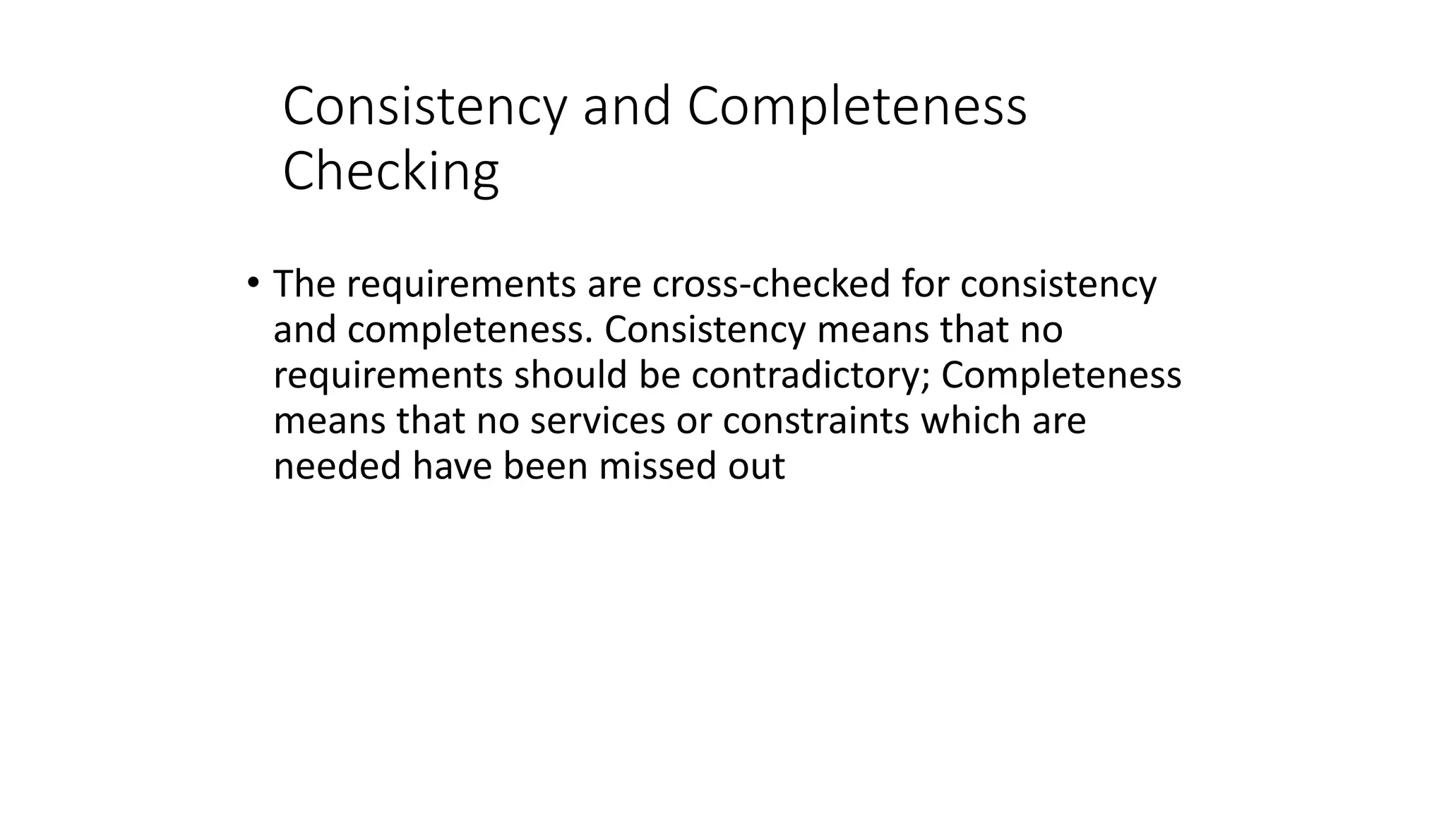Consistency and Completeness
Checking
• The requirements are cross-checked for consistency
and completeness. Consistency means that no
requirements should be contradictory; Completeness
means that no services or constraints which are
needed have been missed out
 