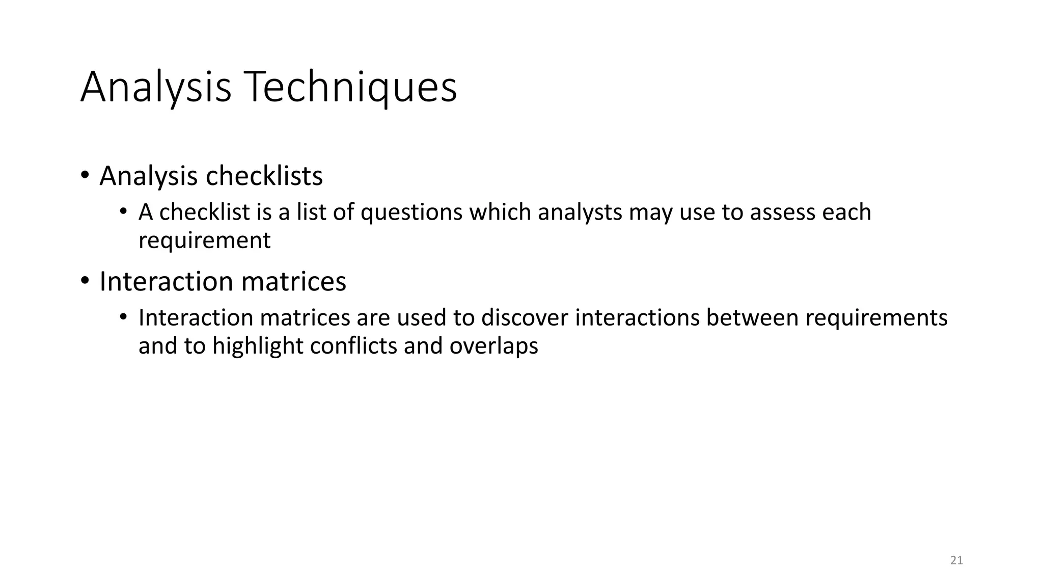 21
Analysis Techniques
• Analysis checklists
• A checklist is a list of questions which analysts may use to assess each
requirement
• Interaction matrices
• Interaction matrices are used to discover interactions between requirements
and to highlight conflicts and overlaps
 