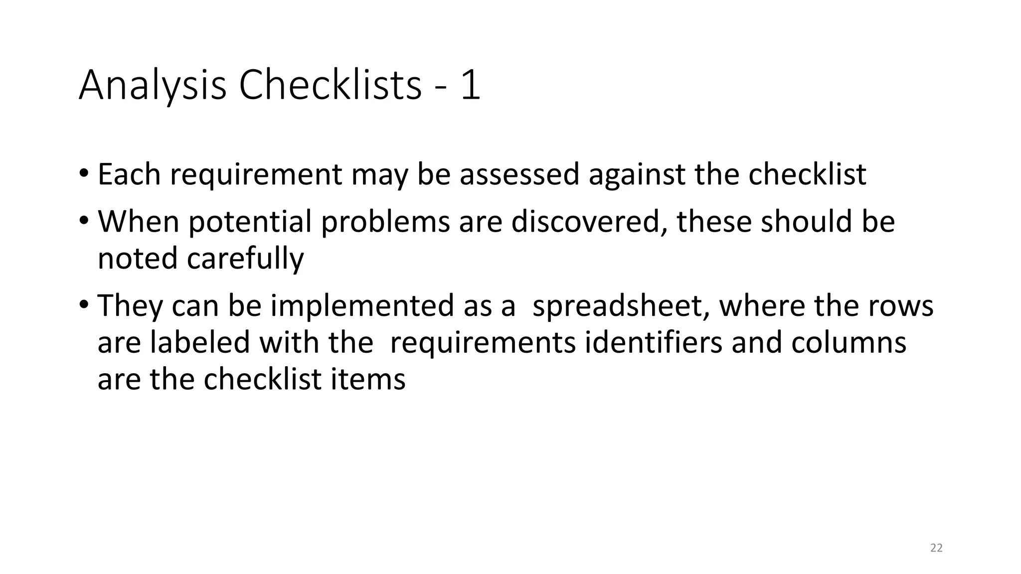 22
Analysis Checklists - 1
• Each requirement may be assessed against the checklist
• When potential problems are discovered, these should be
noted carefully
• They can be implemented as a spreadsheet, where the rows
are labeled with the requirements identifiers and columns
are the checklist items
 