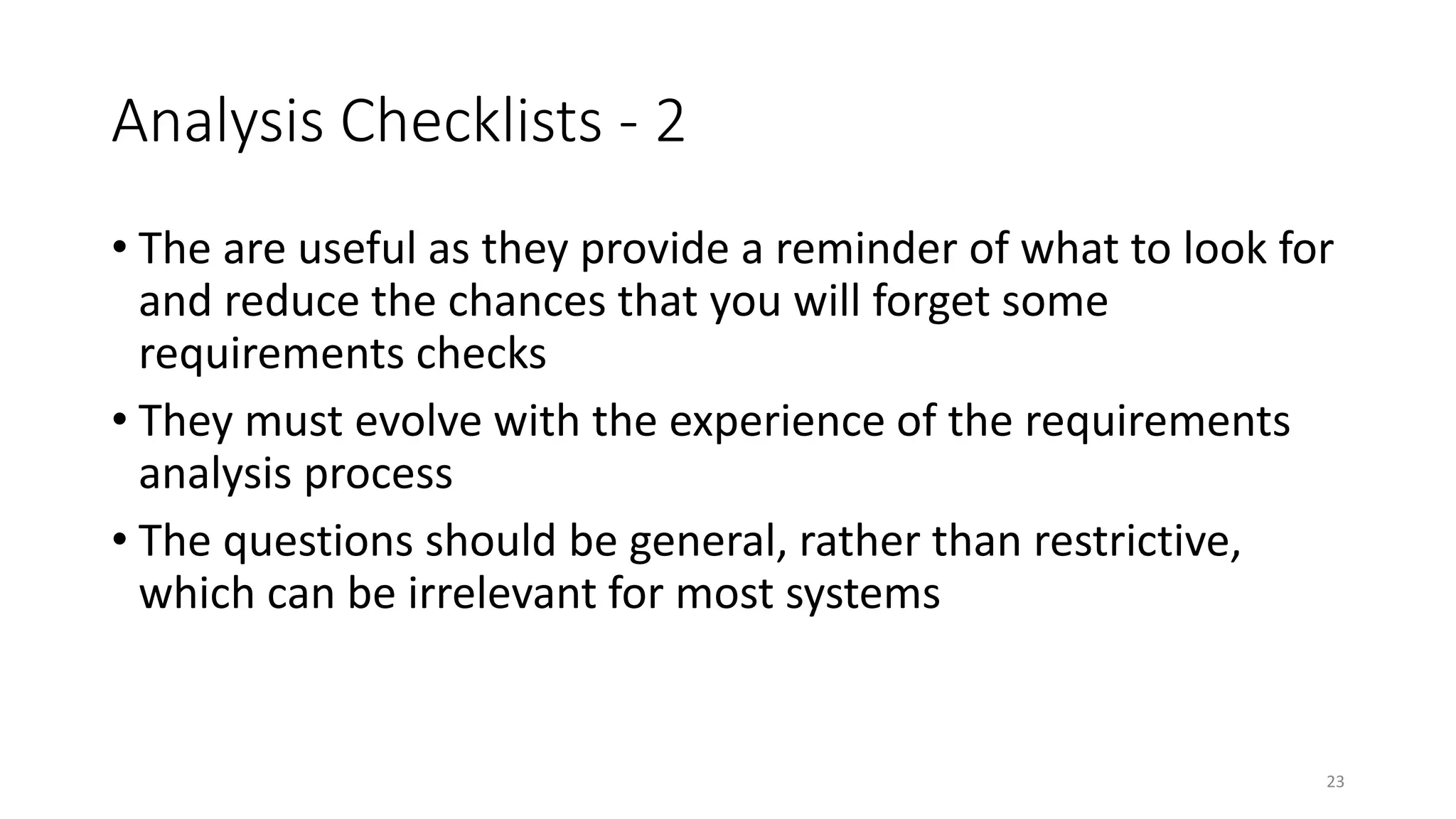 23
Analysis Checklists - 2
• The are useful as they provide a reminder of what to look for
and reduce the chances that you will forget some
requirements checks
• They must evolve with the experience of the requirements
analysis process
• The questions should be general, rather than restrictive,
which can be irrelevant for most systems
 