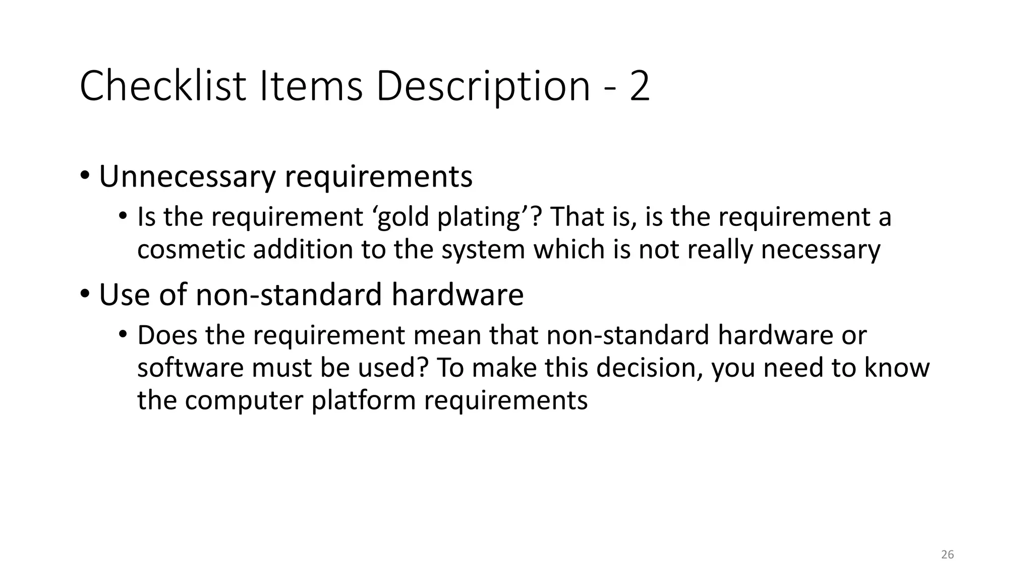 26
Checklist Items Description - 2
• Unnecessary requirements
• Is the requirement ‘gold plating’? That is, is the requirement a
cosmetic addition to the system which is not really necessary
• Use of non-standard hardware
• Does the requirement mean that non-standard hardware or
software must be used? To make this decision, you need to know
the computer platform requirements
 