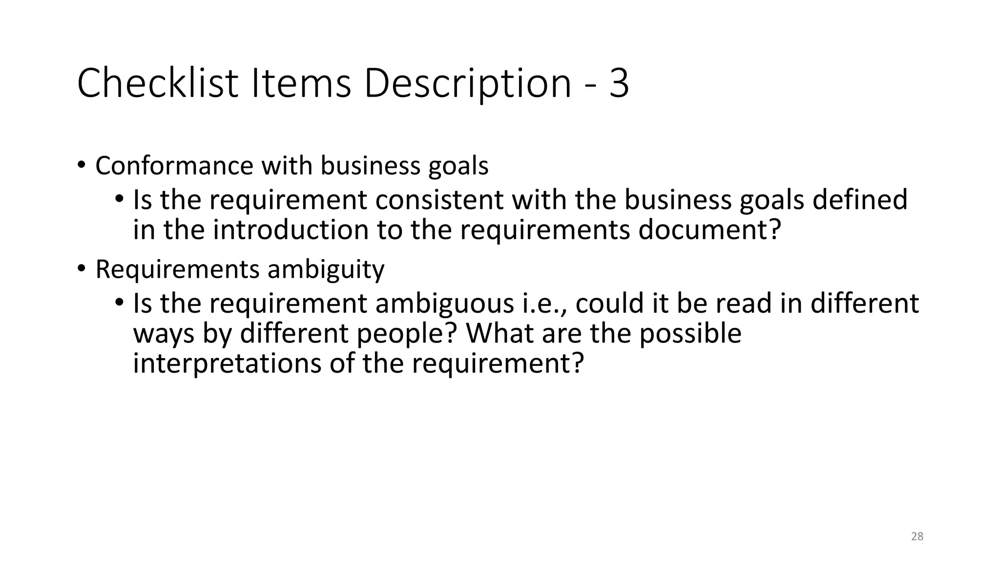 28
Checklist Items Description - 3
• Conformance with business goals
• Is the requirement consistent with the business goals defined
in the introduction to the requirements document?
• Requirements ambiguity
• Is the requirement ambiguous i.e., could it be read in different
ways by different people? What are the possible
interpretations of the requirement?
 