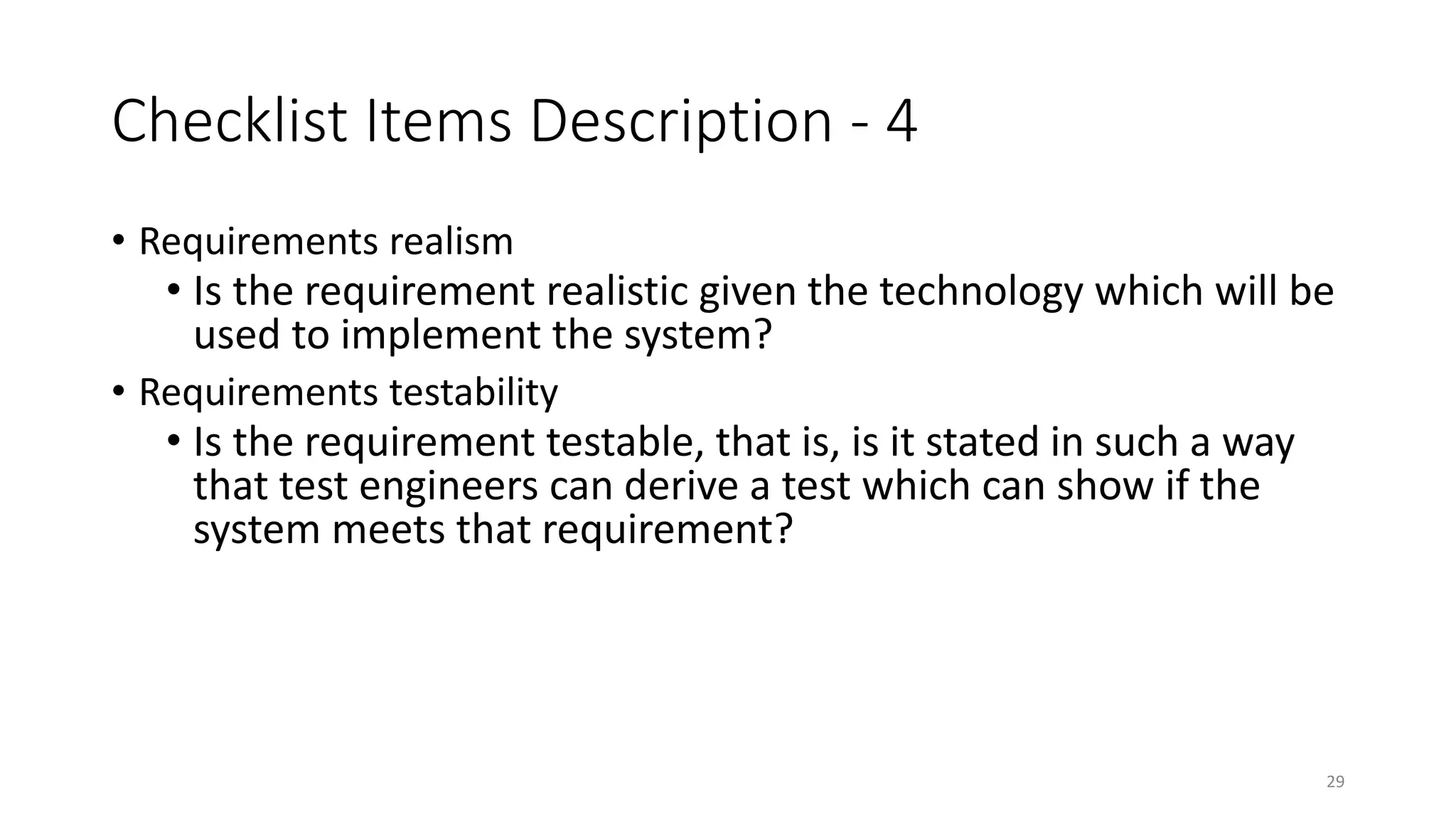 29
Checklist Items Description - 4
• Requirements realism
• Is the requirement realistic given the technology which will be
used to implement the system?
• Requirements testability
• Is the requirement testable, that is, is it stated in such a way
that test engineers can derive a test which can show if the
system meets that requirement?
 