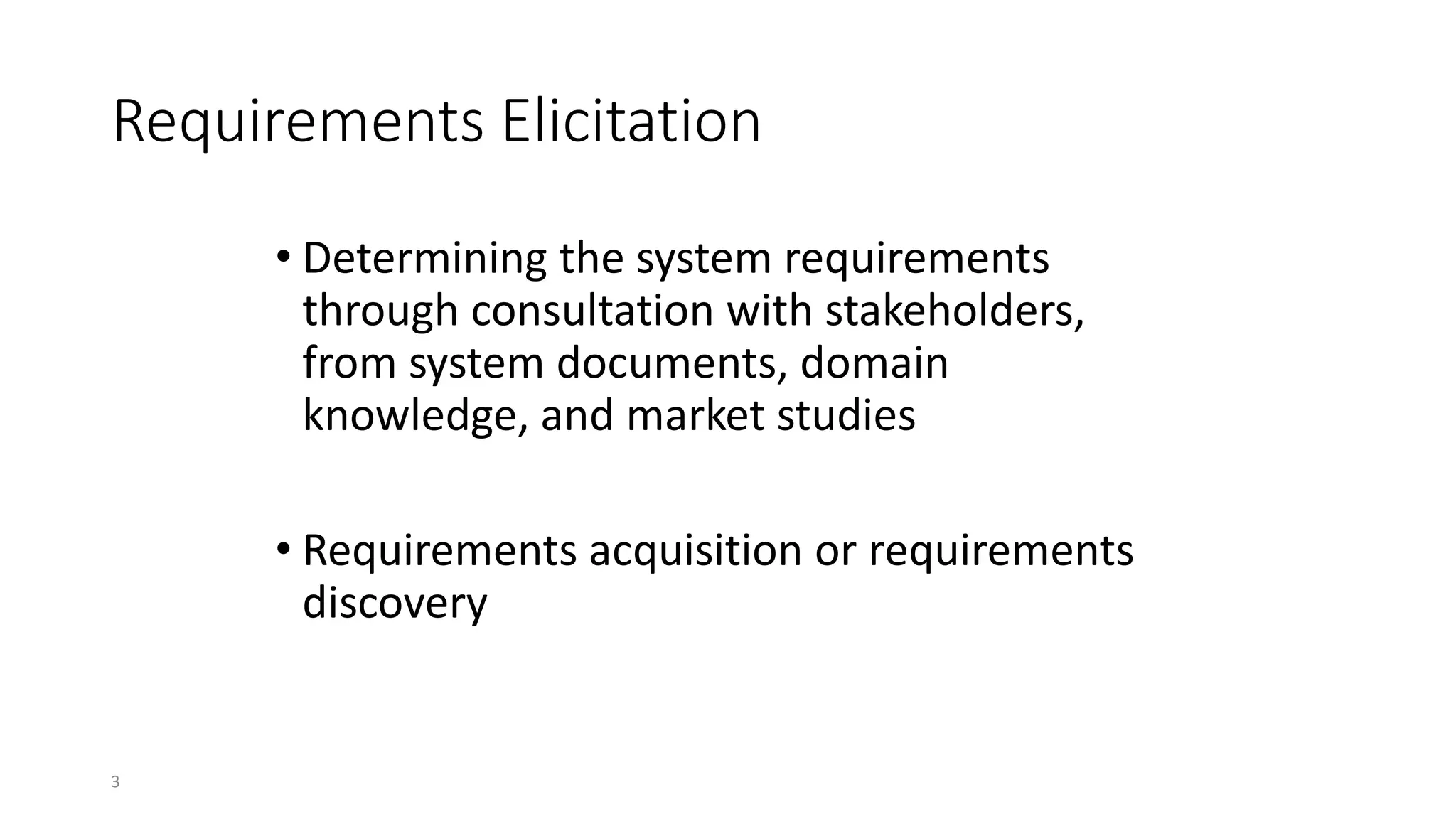 3
Requirements Elicitation
• Determining the system requirements
through consultation with stakeholders,
from system documents, domain
knowledge, and market studies
• Requirements acquisition or requirements
discovery
 