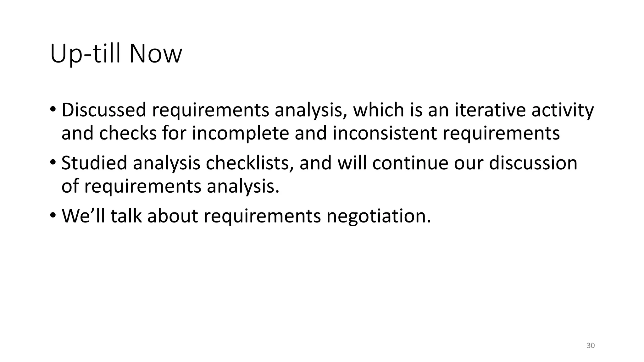 30
Up-till Now
• Discussed requirements analysis, which is an iterative activity
and checks for incomplete and inconsistent requirements
• Studied analysis checklists, and will continue our discussion
of requirements analysis.
• We’ll talk about requirements negotiation.
 