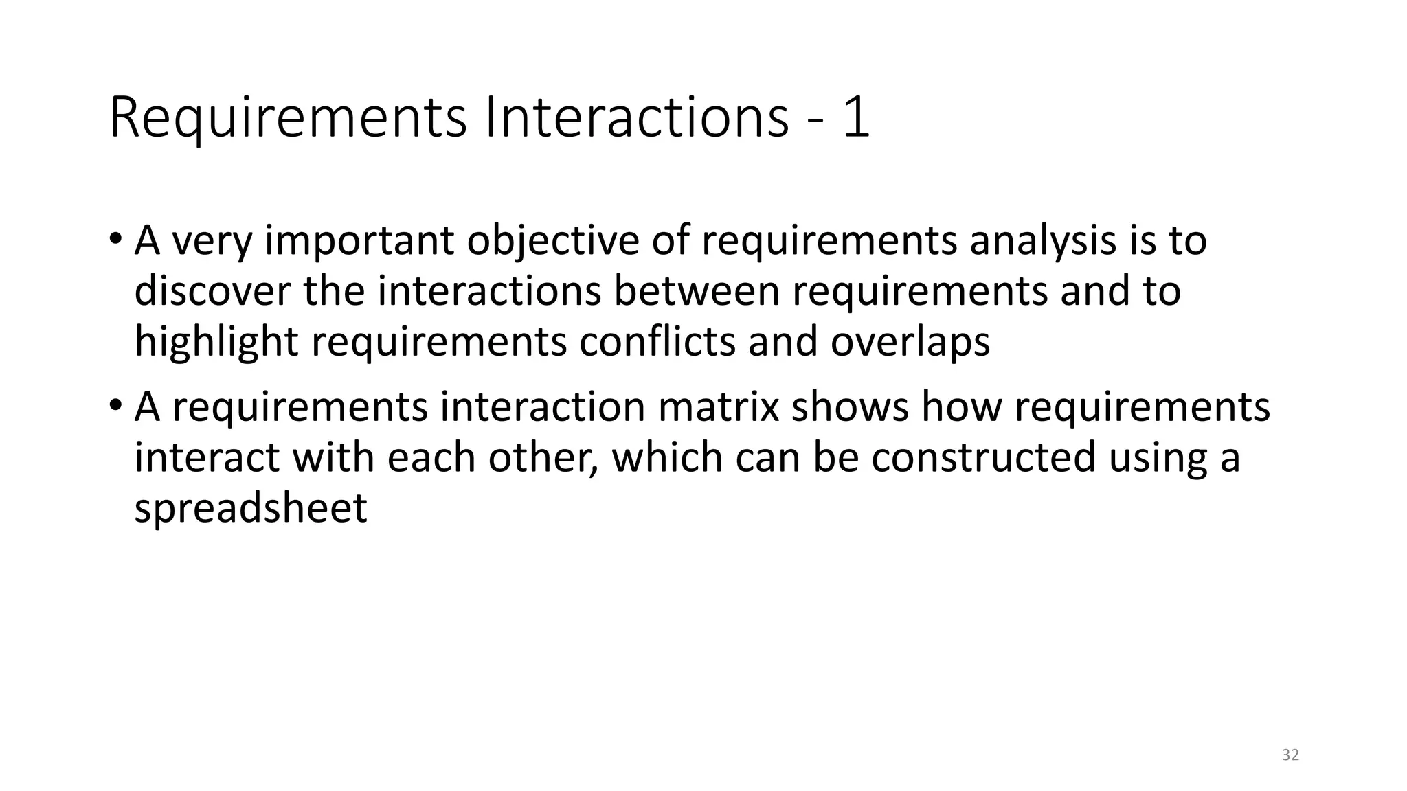 32
Requirements Interactions - 1
• A very important objective of requirements analysis is to
discover the interactions between requirements and to
highlight requirements conflicts and overlaps
• A requirements interaction matrix shows how requirements
interact with each other, which can be constructed using a
spreadsheet
 
