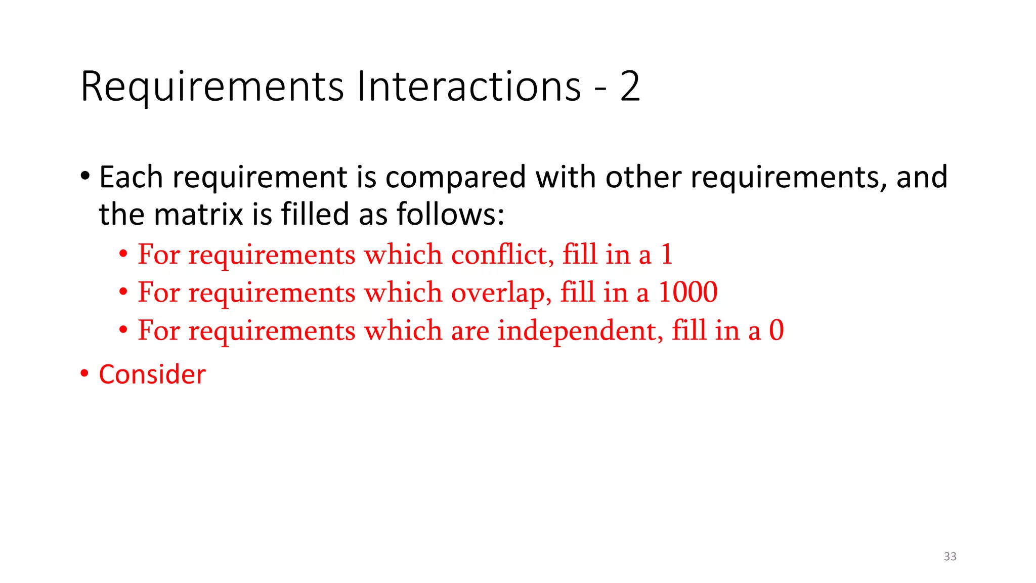 33
Requirements Interactions - 2
• Each requirement is compared with other requirements, and
the matrix is filled as follows:
• For requirements which conflict, fill in a 1
• For requirements which overlap, fill in a 1000
• For requirements which are independent, fill in a 0
• Consider an example
 