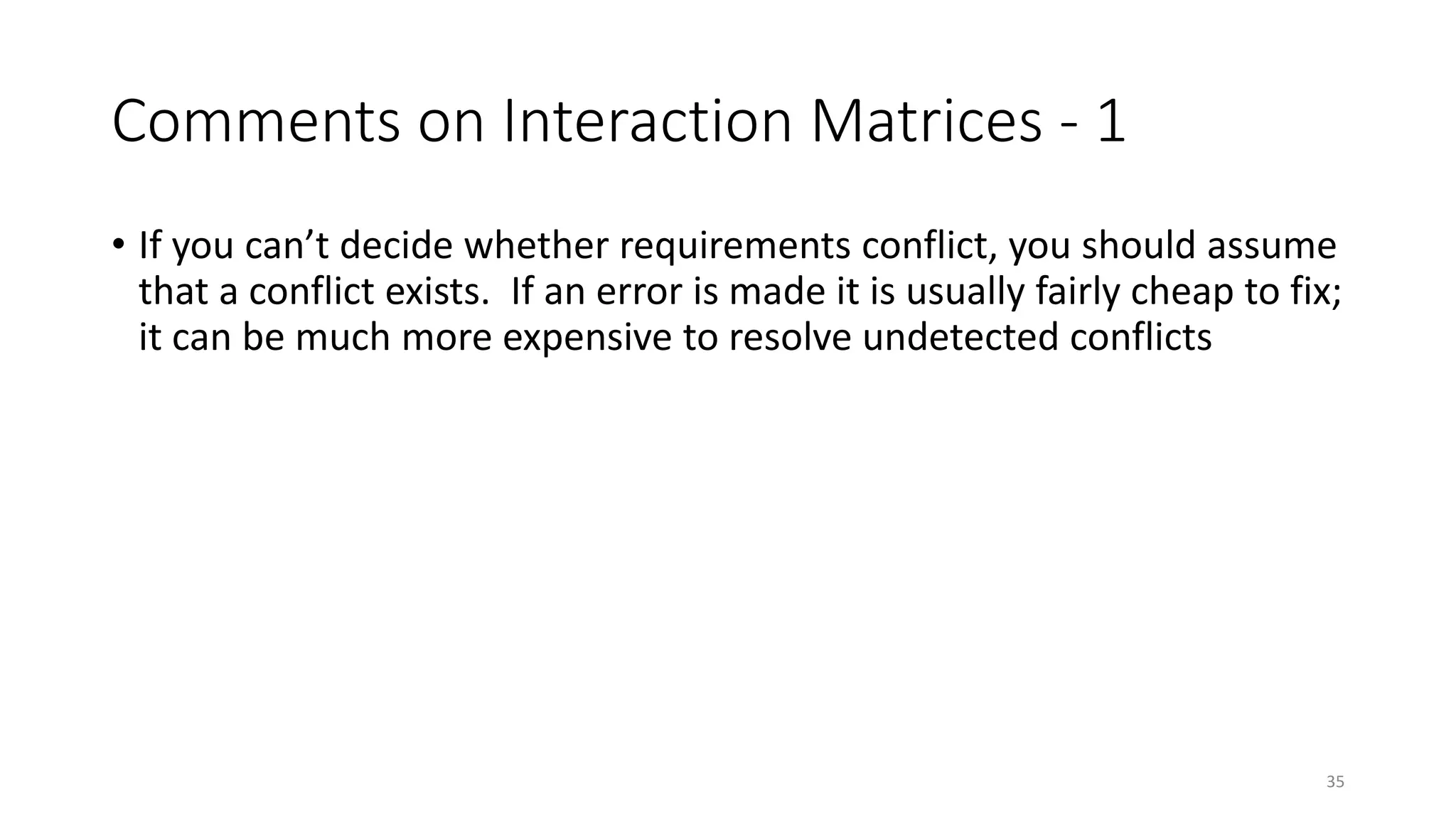 35
Comments on Interaction Matrices - 1
• If you can’t decide whether requirements conflict, you should assume
that a conflict exists. If an error is made it is usually fairly cheap to fix;
it can be much more expensive to resolve undetected conflicts
 